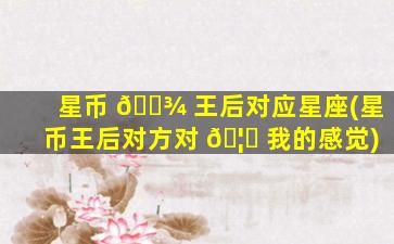 星币 🌾 王后对应星座(星币王后对方对 🦄 我的感觉)